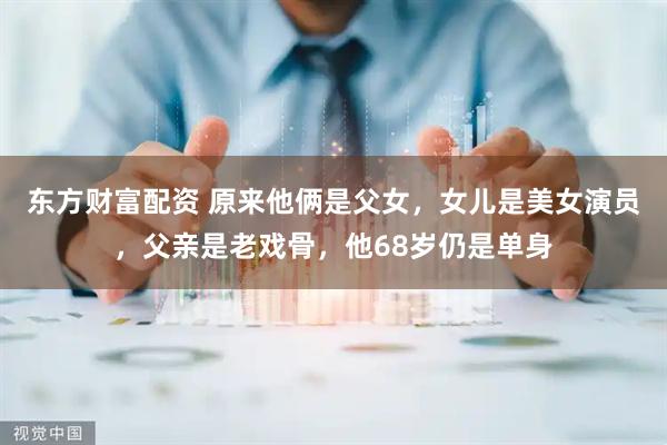 东方财富配资 原来他俩是父女，女儿是美女演员，父亲是老戏骨，他68岁仍是单身