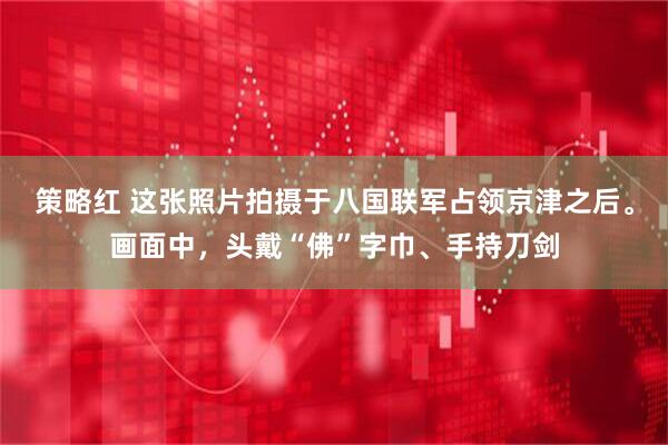 策略红 这张照片拍摄于八国联军占领京津之后。画面中，头戴“佛”字巾、手持刀剑